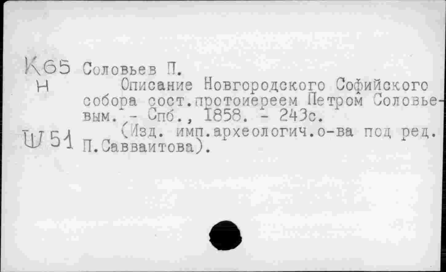 ﻿К 6 5
H
W51
Соловьев П.
Описание Новгородского Софийского собора сост.протоиереем Петром Соловье вым. - Спб., Ï858. - 243с.
(Изд. имп.археологии.о-ва под рец. П.Савваитова).